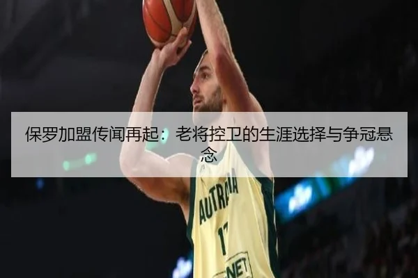 保罗加盟传闻再起：老将控卫的生涯选择与争冠悬念